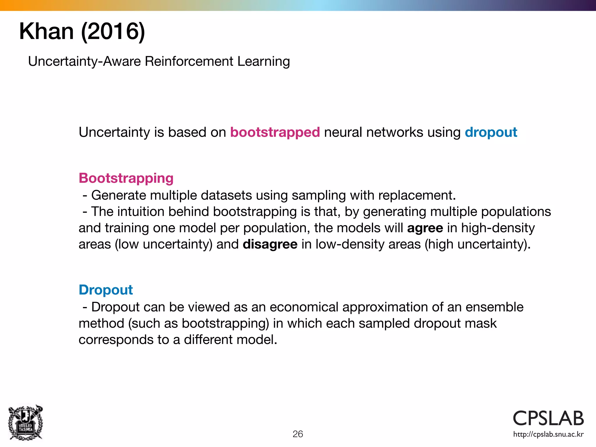 Khan (2016)
26
Uncertainty-Aware Reinforcement Learning
Uncertainty is based on bootstrapped neural networks using dropout
Bootstrapping

- Generate multiple datasets using sampling with replacement. 

- The intuition behind bootstrapping is that, by generating multiple populations
and training one model per population, the models will agree in high-density
areas (low uncertainty) and disagree in low-density areas (high uncertainty).
Dropout

- Dropout can be viewed as an economical approximation of an ensemble
method (such as bootstrapping) in which each sampled dropout mask
corresponds to a diﬀerent model.
 