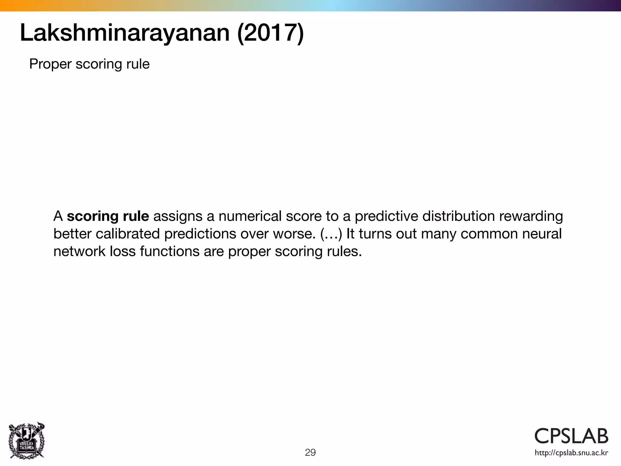 Lakshminarayanan (2017)
29
Proper scoring rule
A scoring rule assigns a numerical score to a predictive distribution rewarding
better calibrated predictions over worse. (…) It turns out many common neural
network loss functions are proper scoring rules.
 