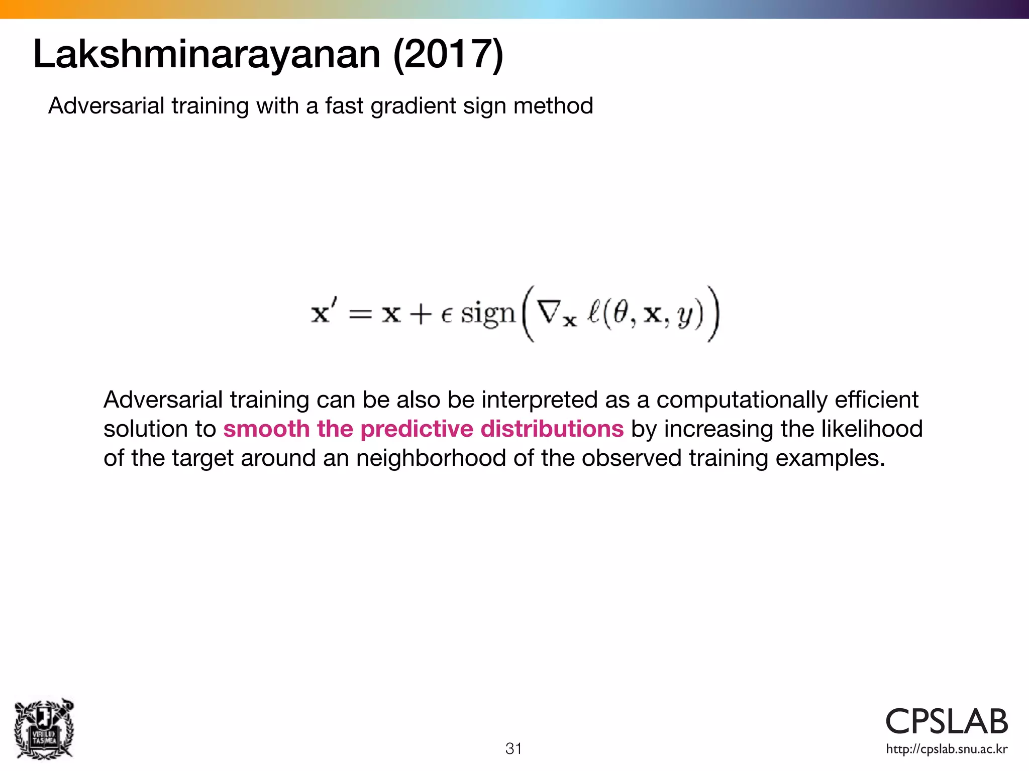 Lakshminarayanan (2017)
31
Adversarial training with a fast gradient sign method
Adversarial training can be also be interpreted as a computationally eﬃcient
solution to smooth the predictive distributions by increasing the likelihood
of the target around an neighborhood of the observed training examples.
 