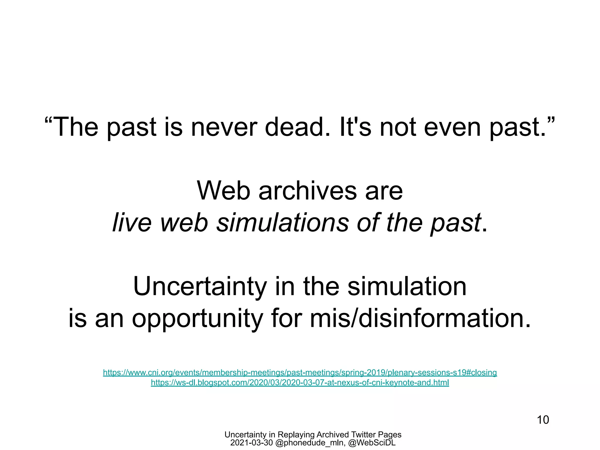 Uncertainty in Replaying Archived Twitter Pages
2021-03-30 @phonedude_mln, @WebSciDL
“The past is never dead. It's not even past.”
Web archives are
live web simulations of the past.
Uncertainty in the simulation
is an opportunity for mis/disinformation.
10
https://www.cni.org/events/membership-meetings/past-meetings/spring-2019/plenary-sessions-s19#closing
https://ws-dl.blogspot.com/2020/03/2020-03-07-at-nexus-of-cni-keynote-and.html