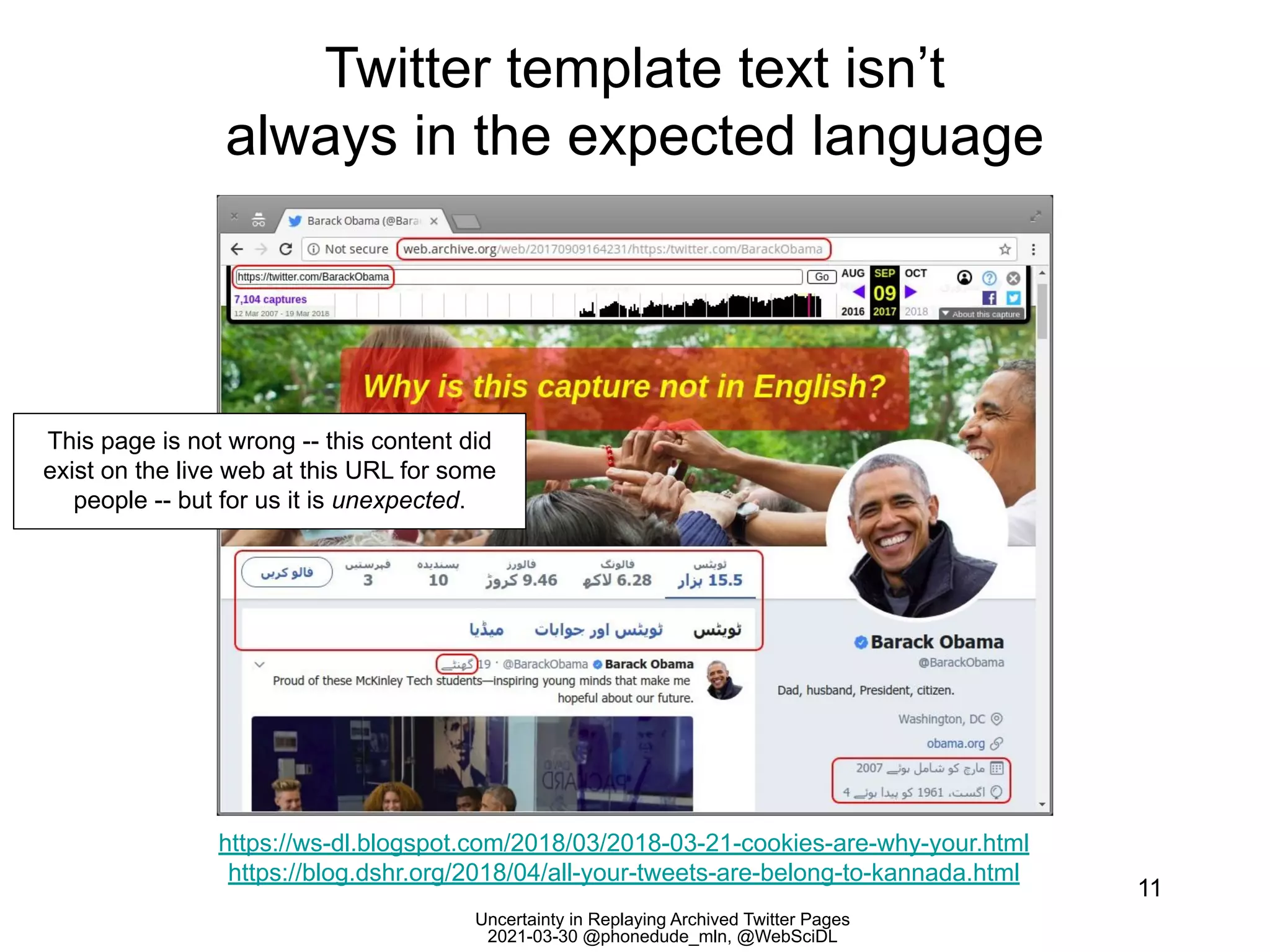Uncertainty in Replaying Archived Twitter Pages
2021-03-30 @phonedude_mln, @WebSciDL
Twitter template text isn’t
always in the expected language
11
https://ws-dl.blogspot.com/2018/03/2018-03-21-cookies-are-why-your.html
https://blog.dshr.org/2018/04/all-your-tweets-are-belong-to-kannada.html
This page is not wrong -- this content did
exist on the live web at this URL for some
people -- but for us it is unexpected.