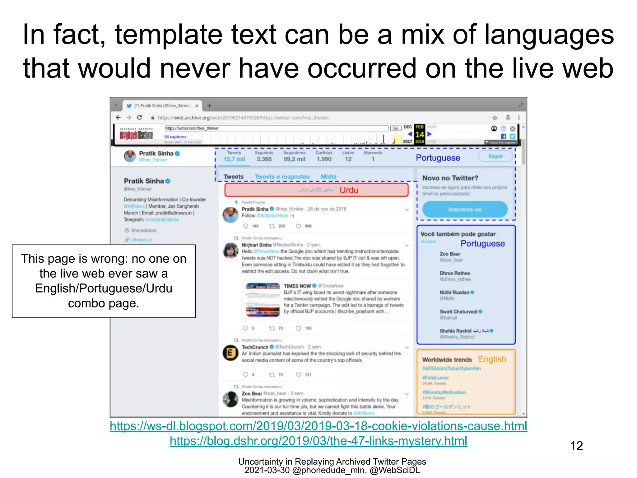 Uncertainty in Replaying Archived Twitter Pages
2021-03-30 @phonedude_mln, @WebSciDL
In fact, template text can be a mix of languages
that would never have occurred on the live web
12
https://ws-dl.blogspot.com/2019/03/2019-03-18-cookie-violations-cause.html
https://blog.dshr.org/2019/03/the-47-links-mystery.html
This page is wrong: no one on
the live web ever saw a
English/Portuguese/Urdu
combo page.