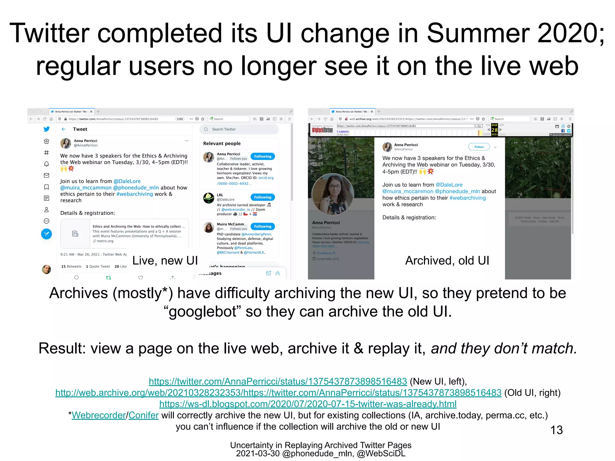 Uncertainty in Replaying Archived Twitter Pages
2021-03-30 @phonedude_mln, @WebSciDL
Twitter completed its UI change in Summer 2020;
regular users no longer see it on the live web
13
Archives (mostly*) have difficulty archiving the new UI, so they pretend to be
“googlebot” so they can archive the old UI.
Result: view a page on the live web, archive it & replay it, and they don’t match.
https://twitter.com/AnnaPerricci/status/1375437873898516483 (New UI, left),
http://web.archive.org/web/20210328232353/https://twitter.com/AnnaPerricci/status/1375437873898516483 (Old UI, right)
https://ws-dl.blogspot.com/2020/07/2020-07-15-twitter-was-already.html
*Webrecorder/Conifer will correctly archive the new UI, but for existing collections (IA, archive.today, perma.cc, etc.)
you can’t influence if the collection will archive the old or new UI
Live, new UI Archived, old UI