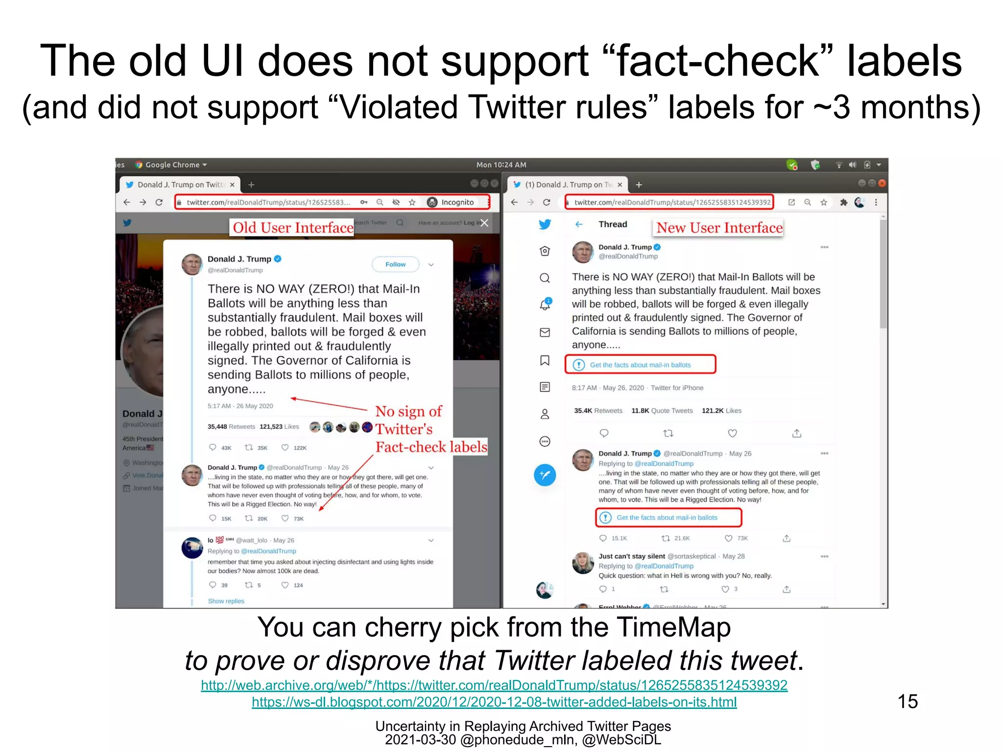 Uncertainty in Replaying Archived Twitter Pages
2021-03-30 @phonedude_mln, @WebSciDL
The old UI does not support “fact-check” labels
(and did not support “Violated Twitter rules” labels for ~3 months)
15
You can cherry pick from the TimeMap
to prove or disprove that Twitter labeled this tweet.
http://web.archive.org/web/*/https://twitter.com/realDonaldTrump/status/1265255835124539392
https://ws-dl.blogspot.com/2020/12/2020-12-08-twitter-added-labels-on-its.html