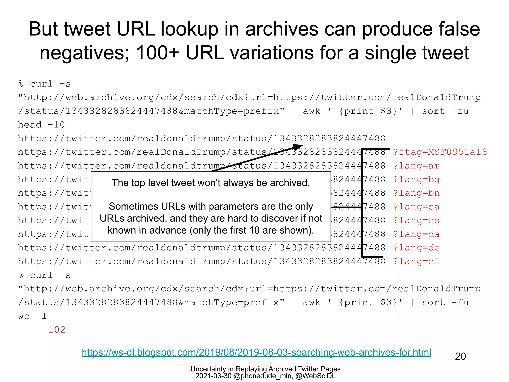 Uncertainty in Replaying Archived Twitter Pages
2021-03-30 @phonedude_mln, @WebSciDL
But tweet URL lookup in archives can produce false
negatives; 100+ URL variations for a single tweet
20
% curl -s
"http://web.archive.org/cdx/search/cdx?url=https://twitter.com/realDonaldTrump
/status/1343328283824447488&matchType=prefix" | awk ' {print $3}' | sort -fu |
head -10
https://twitter.com/realdonaldtrump/status/1343328283824447488
https://twitter.com/realDonaldTrump/status/1343328283824447488 ?ftag=MSF0951a18
https://twitter.com/realdonaldtrump/status/1343328283824447488 ?lang=ar
https://twitter.com/realdonaldtrump/status/1343328283824447488 ?lang=bg
https://twitter.com/realdonaldtrump/status/1343328283824447488 ?lang=bn
https://twitter.com/realdonaldtrump/status/1343328283824447488 ?lang=ca
https://twitter.com/realdonaldtrump/status/1343328283824447488 ?lang=cs
https://twitter.com/realdonaldtrump/status/1343328283824447488 ?lang=da
https://twitter.com/realdonaldtrump/status/1343328283824447488 ?lang=de
https://twitter.com/realdonaldtrump/status/1343328283824447488 ?lang=el
% curl -s
"http://web.archive.org/cdx/search/cdx?url=https://twitter.com/realDonaldTrump
/status/1343328283824447488&matchType=prefix" | awk ' {print $3}' | sort -fu |
wc -l
102
https://ws-dl.blogspot.com/2019/08/2019-08-03-searching-web-archives-for.html
The top level tweet won’t always be archived.
Sometimes URLs with parameters are the only
URLs archived, and they are hard to discover if not
known in advance (only the first 10 are shown).