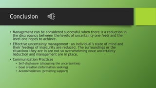 Conclusion
• Management can be considered successful when there is a reduction in
the discrepancy between the levels of uncertainty one feels and the
level one hopes to achieve.
• Effective uncertainty management: an individual’s state of mind and
their feelings of insecurity are reduced. The surroundings or the
situations they are in are not so overwhelming once uncertainty
reduction and management are in place.
• Communication Practices
• Self-disclosure (discussing the uncertainties)
• Goal creation (information seeking)
• Accommodation (providing support)
 