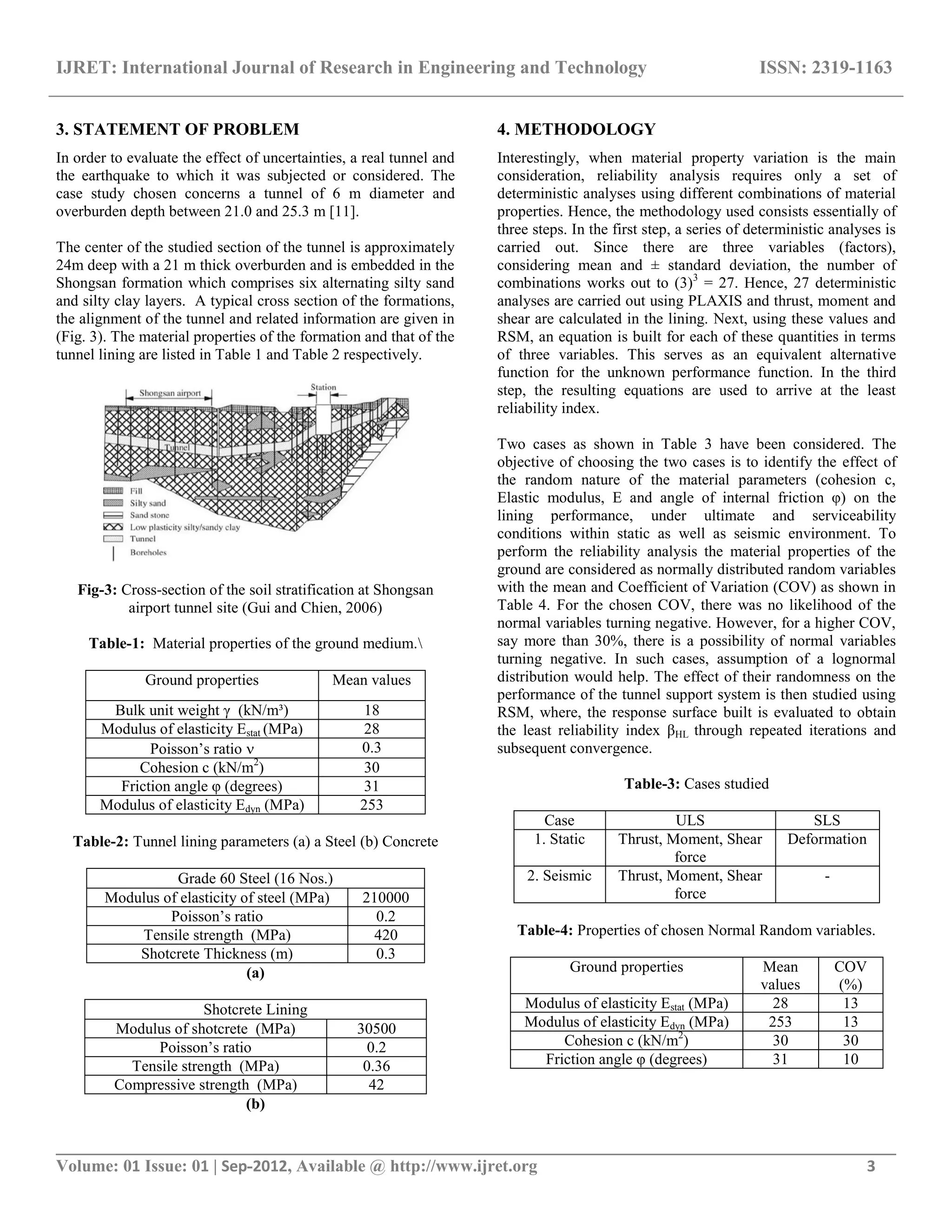 IJRET: International Journal of Research in Engineering and Technology ISSN: 2319-1163
__________________________________________________________________________________________
Volume: 01 Issue: 01 | Sep-2012, Available @ http://www.ijret.org 3
3. STATEMENT OF PROBLEM
In order to evaluate the effect of uncertainties, a real tunnel and
the earthquake to which it was subjected or considered. The
case study chosen concerns a tunnel of 6 m diameter and
overburden depth between 21.0 and 25.3 m [11].
The center of the studied section of the tunnel is approximately
24m deep with a 21 m thick overburden and is embedded in the
Shongsan formation which comprises six alternating silty sand
and silty clay layers. A typical cross section of the formations,
the alignment of the tunnel and related information are given in
(Fig. 3). The material properties of the formation and that of the
tunnel lining are listed in Table 1 and Table 2 respectively.
Fig-3: Cross-section of the soil stratification at Shongsan
airport tunnel site (Gui and Chien, 2006)
Table-1: Material properties of the ground medium.
Ground properties Mean values
Bulk unit weight γ (kN/m³) 18
Modulus of elasticity Estat (MPa) 28
Poisson’s ratio  0.3
Cohesion c (kN/m2
) 30
Friction angle φ (degrees) 31
Modulus of elasticity Edyn (MPa) 253
Table-2: Tunnel lining parameters (a) a Steel (b) Concrete
Grade 60 Steel (16 Nos.)
Modulus of elasticity of steel (MPa) 210000
Poisson’s ratio 0.2
Tensile strength (MPa) 420
Shotcrete Thickness (m) 0.3
(a)
Shotcrete Lining
Modulus of shotcrete (MPa) 30500
Poisson’s ratio 0.2
Tensile strength (MPa) 0.36
Compressive strength (MPa) 42
(b)
4. METHODOLOGY
Interestingly, when material property variation is the main
consideration, reliability analysis requires only a set of
deterministic analyses using different combinations of material
properties. Hence, the methodology used consists essentially of
three steps. In the first step, a series of deterministic analyses is
carried out. Since there are three variables (factors),
considering mean and ± standard deviation, the number of
combinations works out to (3)3
= 27. Hence, 27 deterministic
analyses are carried out using PLAXIS and thrust, moment and
shear are calculated in the lining. Next, using these values and
RSM, an equation is built for each of these quantities in terms
of three variables. This serves as an equivalent alternative
function for the unknown performance function. In the third
step, the resulting equations are used to arrive at the least
reliability index.
Two cases as shown in Table 3 have been considered. The
objective of choosing the two cases is to identify the effect of
the random nature of the material parameters (cohesion c,
Elastic modulus, E and angle of internal friction φ) on the
lining performance, under ultimate and serviceability
conditions within static as well as seismic environment. To
perform the reliability analysis the material properties of the
ground are considered as normally distributed random variables
with the mean and Coefficient of Variation (COV) as shown in
Table 4. For the chosen COV, there was no likelihood of the
normal variables turning negative. However, for a higher COV,
say more than 30%, there is a possibility of normal variables
turning negative. In such cases, assumption of a lognormal
distribution would help. The effect of their randomness on the
performance of the tunnel support system is then studied using
RSM, where, the response surface built is evaluated to obtain
the least reliability index βHL through repeated iterations and
subsequent convergence.
Table-3: Cases studied
Case ULS SLS
1. Static Thrust, Moment, Shear
force
Deformation
2. Seismic Thrust, Moment, Shear
force
-
Table-4: Properties of chosen Normal Random variables.
Ground properties Mean
values
COV
(%)
Modulus of elasticity Estat (MPa) 28 13
Modulus of elasticity Edyn (MPa) 253 13
Cohesion c (kN/m2
) 30 30
Friction angle φ (degrees) 31 10
 