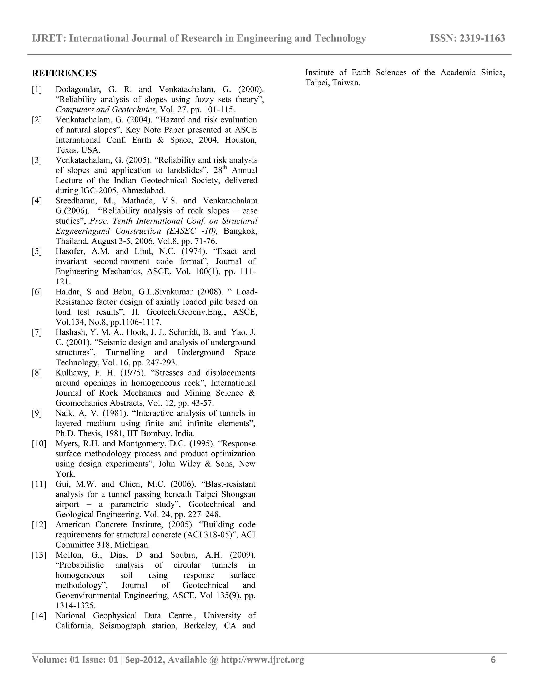 IJRET: International Journal of Research in Engineering and Technology ISSN: 2319-1163
__________________________________________________________________________________________
Volume: 01 Issue: 01 | Sep-2012, Available @ http://www.ijret.org 6
REFERENCES
[1] Dodagoudar, G. R. and Venkatachalam, G. (2000).
“Reliability analysis of slopes using fuzzy sets theory”,
Computers and Geotechnics, Vol. 27, pp. 101-115.
[2] Venkatachalam, G. (2004). “Hazard and risk evaluation
of natural slopes”, Key Note Paper presented at ASCE
International Conf. Earth & Space, 2004, Houston,
Texas, USA.
[3] Venkatachalam, G. (2005). “Reliability and risk analysis
of slopes and application to landslides”, 28th
Annual
Lecture of the Indian Geotechnical Society, delivered
during IGC-2005, Ahmedabad.
[4] Sreedharan, M., Mathada, V.S. and Venkatachalam
G.(2006). “Reliability analysis of rock slopes – case
studies”, Proc. Tenth International Conf. on Structural
Engneeringand Construction (EASEC -10), Bangkok,
Thailand, August 3-5, 2006, Vol.8, pp. 71-76.
[5] Hasofer, A.M. and Lind, N.C. (1974). “Exact and
invariant second-moment code format”, Journal of
Engineering Mechanics, ASCE, Vol. 100(1), pp. 111-
121.
[6] Haldar, S and Babu, G.L.Sivakumar (2008). “ Load-
Resistance factor design of axially loaded pile based on
load test results”, Jl. Geotech.Geoenv.Eng., ASCE,
Vol.134, No.8, pp.1106-1117.
[7] Hashash, Y. M. A., Hook, J. J., Schmidt, B. and Yao, J.
C. (2001). “Seismic design and analysis of underground
structures”, Tunnelling and Underground Space
Technology, Vol. 16, pp. 247-293.
[8] Kulhawy, F. H. (1975). “Stresses and displacements
around openings in homogeneous rock”, International
Journal of Rock Mechanics and Mining Science &
Geomechanics Abstracts, Vol. 12, pp. 43-57.
[9] Naik, A, V. (1981). “Interactive analysis of tunnels in
layered medium using finite and infinite elements”,
Ph.D. Thesis, 1981, IIT Bombay, India.
[10] Myers, R.H. and Montgomery, D.C. (1995). “Response
surface methodology process and product optimization
using design experiments”, John Wiley & Sons, New
York.
[11] Gui, M.W. and Chien, M.C. (2006). “Blast-resistant
analysis for a tunnel passing beneath Taipei Shongsan
airport – a parametric study”, Geotechnical and
Geological Engineering, Vol. 24, pp. 227–248.
[12] American Concrete Institute, (2005). “Building code
requirements for structural concrete (ACI 318-05)”, ACI
Committee 318, Michigan.
[13] Mollon, G., Dias, D and Soubra, A.H. (2009).
“Probabilistic analysis of circular tunnels in
homogeneous soil using response surface
methodology”, Journal of Geotechnical and
Geoenvironmental Engineering, ASCE, Vol 135(9), pp.
1314-1325.
[14] National Geophysical Data Centre., University of
California, Seismograph station, Berkeley, CA and
Institute of Earth Sciences of the Academia Sinica,
Taipei, Taiwan.
 