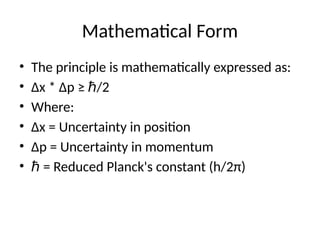 Mathematical Form
• The principle is mathematically expressed as:
• Δx * Δp ≥ /2
ℏ
• Where:
• Δx = Uncertainty in position
• Δp = Uncertainty in momentum
• ℏ = Reduced Planck's constant (h/2π)
 