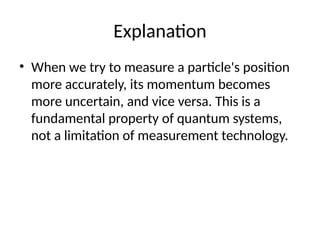 Explanation
• When we try to measure a particle's position
more accurately, its momentum becomes
more uncertain, and vice versa. This is a
fundamental property of quantum systems,
not a limitation of measurement technology.
 