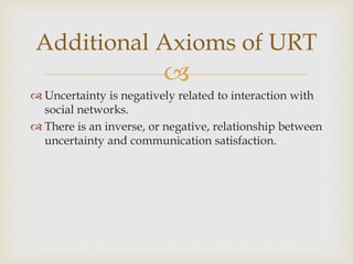 
 Uncertainty is negatively related to interaction with
social networks.
 There is an inverse, or negative, relationship between
uncertainty and communication satisfaction.
Additional Axioms of URT
 