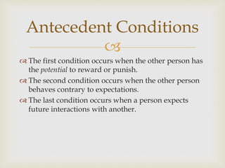 
 The first condition occurs when the other person has
the potential to reward or punish.
 The second condition occurs when the other person
behaves contrary to expectations.
 The last condition occurs when a person expects
future interactions with another.
Antecedent Conditions
 