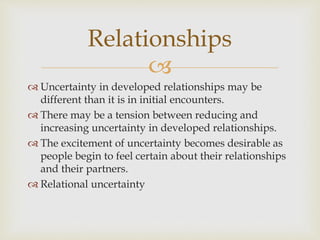 
 Uncertainty in developed relationships may be
different than it is in initial encounters.
 There may be a tension between reducing and
increasing uncertainty in developed relationships.
 The excitement of uncertainty becomes desirable as
people begin to feel certain about their relationships
and their partners.
 Relational uncertainty
Relationships
 