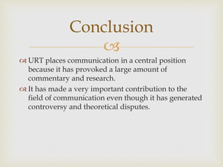 
 URT places communication in a central position
because it has provoked a large amount of
commentary and research.
 It has made a very important contribution to the
field of communication even though it has generated
controversy and theoretical disputes.
Conclusion
 