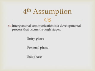 
 Interpersonal communication is a developmental
process that occurs through stages.
Entry phase
Personal phase
Exit phase
4th Assumption
 