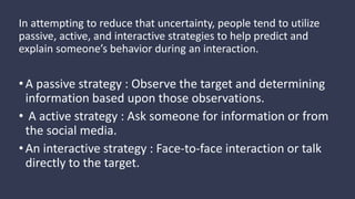 In attempting to reduce that uncertainty, people tend to utilize
passive, active, and interactive strategies to help predict and
explain someone’s behavior during an interaction.
•A passive strategy : Observe the target and determining
information based upon those observations.
• A active strategy : Ask someone for information or from
the social media.
•An interactive strategy : Face-to-face interaction or talk
directly to the target.
 