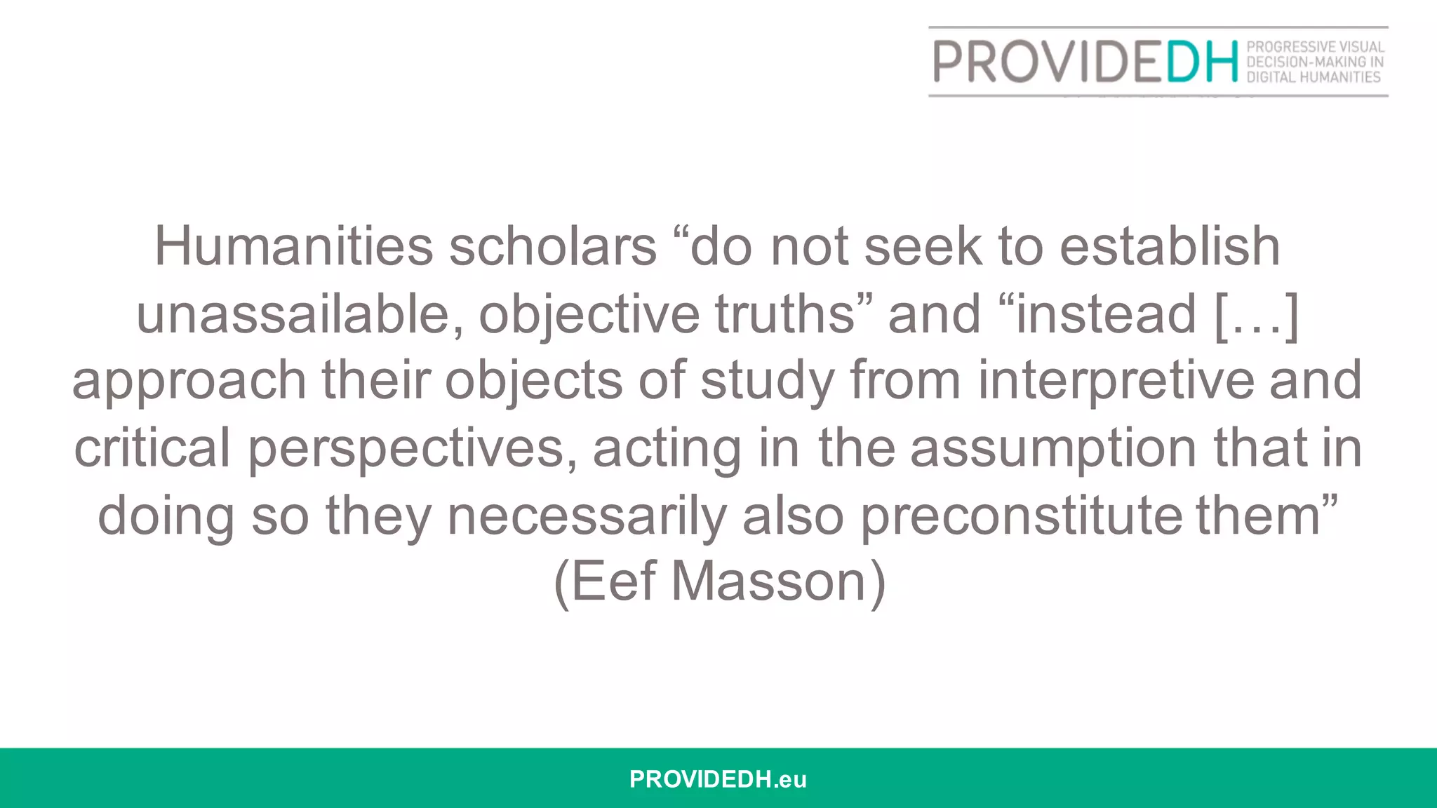 Humanities scholars “do not seek to establish
unassailable, objective truths” and “instead […]
approach their objects of study from interpretive and
critical perspectives, acting in the assumption that in
doing so they necessarily also preconstitute them”
(Eef Masson)
PROVIDEDH.eu
 