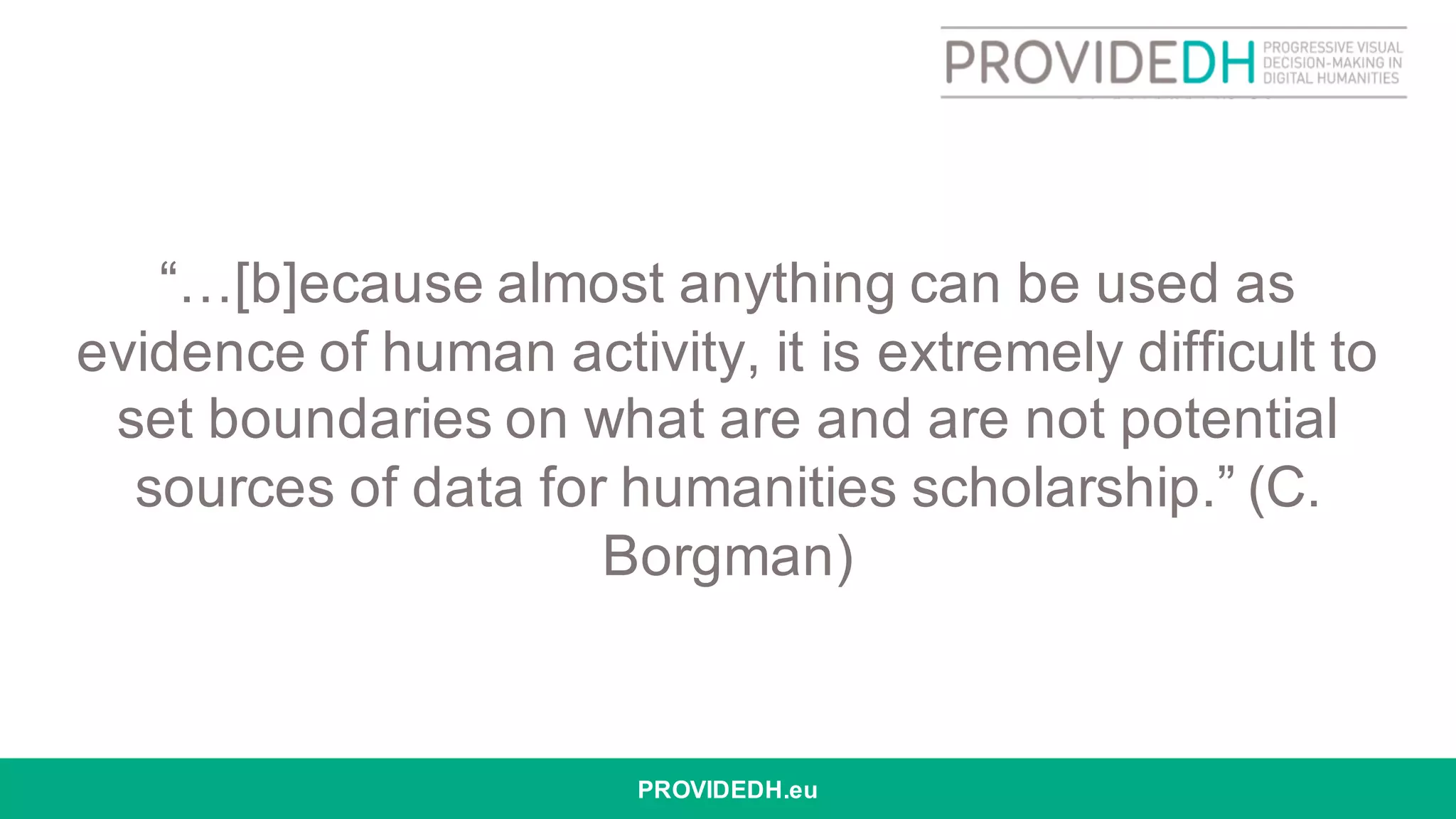 “…[b]ecause almost anything can be used as
evidence of human activity, it is extremely difficult to
set boundaries on what are and are not potential
sources of data for humanities scholarship.” (C.
Borgman)
PROVIDEDH.eu
 