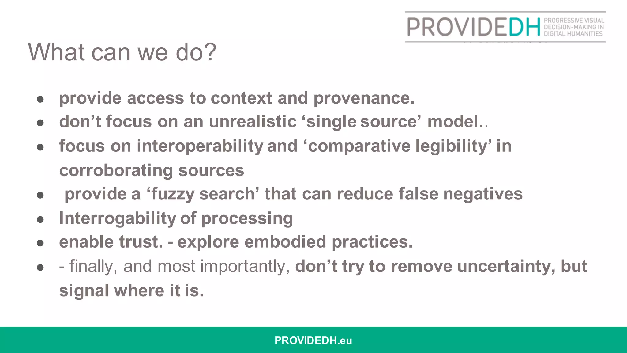What can we do?
● provide access to context and provenance.
● don’t focus on an unrealistic ‘single source’ model..
● focus on interoperability and ‘comparative legibility’ in
corroborating sources
● provide a ‘fuzzy search’ that can reduce false negatives
● Interrogability of processing
● enable trust. - explore embodied practices.
● - finally, and most importantly, don’t try to remove uncertainty, but
signal where it is.
PROVIDEDH.eu
 