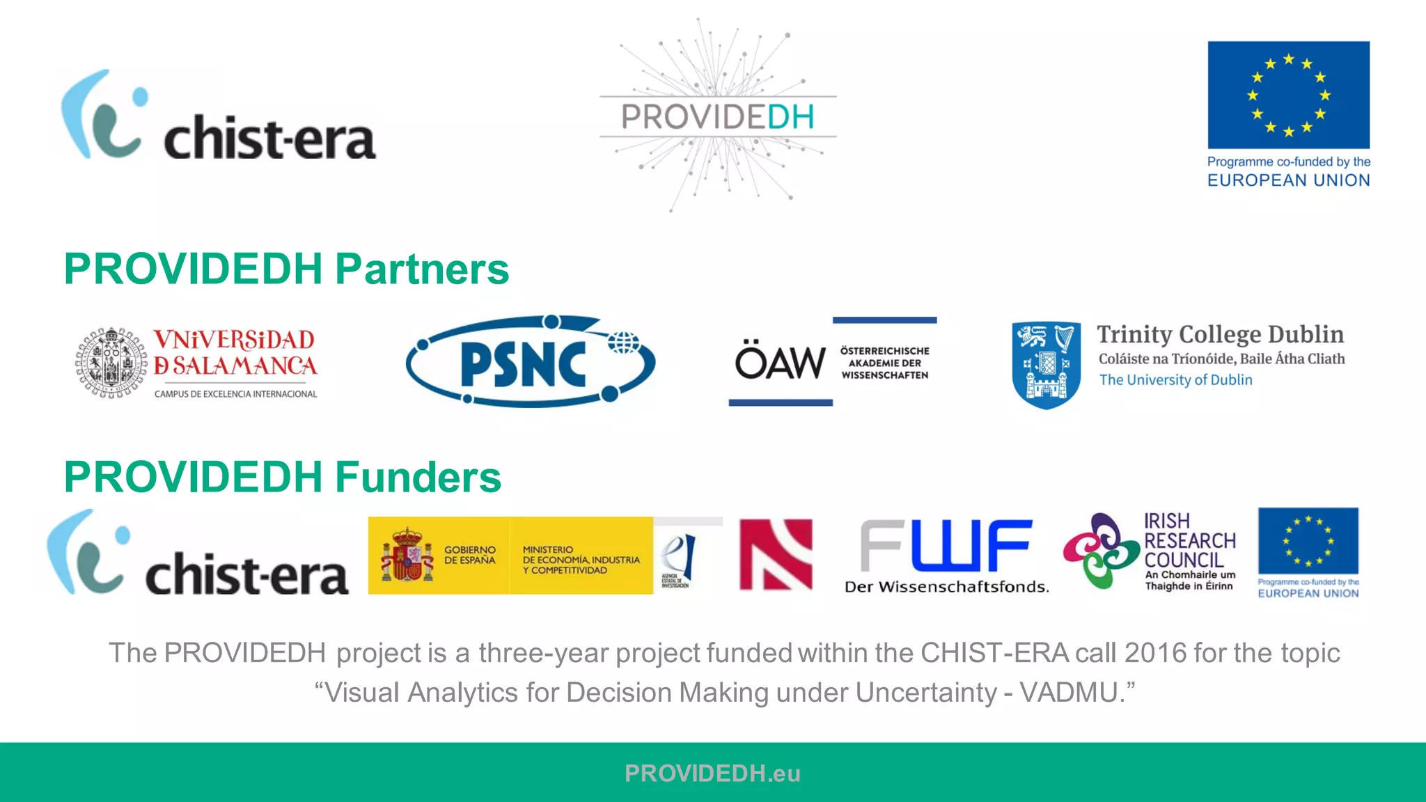 PROVIDEDH Partners
s
PROVIDEDH Funders
The PROVIDEDH project is a three-year project funded within the CHIST-ERA call 2016 for the topic
“Visual Analytics for Decision Making under Uncertainty - VADMU.”
PROVIDEDH.eu
 