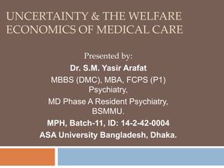 UNCERTAINTY & THE WELFARE 
ECONOMICS OF MEDICAL CARE 
Presented by: 
Dr. S.M. Yasir Arafat 
MBBS (DMC), MBA, FCPS (P1) 
Psychiatry, 
MD Phase A Resident Psychiatry, 
BSMMU. 
MPH, Batch-11, ID: 14-2-42-0004 
ASA University Bangladesh, Dhaka. 
 