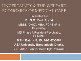 UNCERTAINTY & THE WELFARE
ECONOMICS OF MEDICAL CARE
Presented by:
Dr. S.M. Yasir Arafat
MBBS (DMC), MBA, FCPS (P1)
Psychiatry,
MD Phase A Resident Psychiatry,
BSMMU.
MPH, Batch-11, ID: 14-2-42-0004
ASA University Bangladesh, Dhaka.
Co-Editor – www.HealthTipsEver.com
 