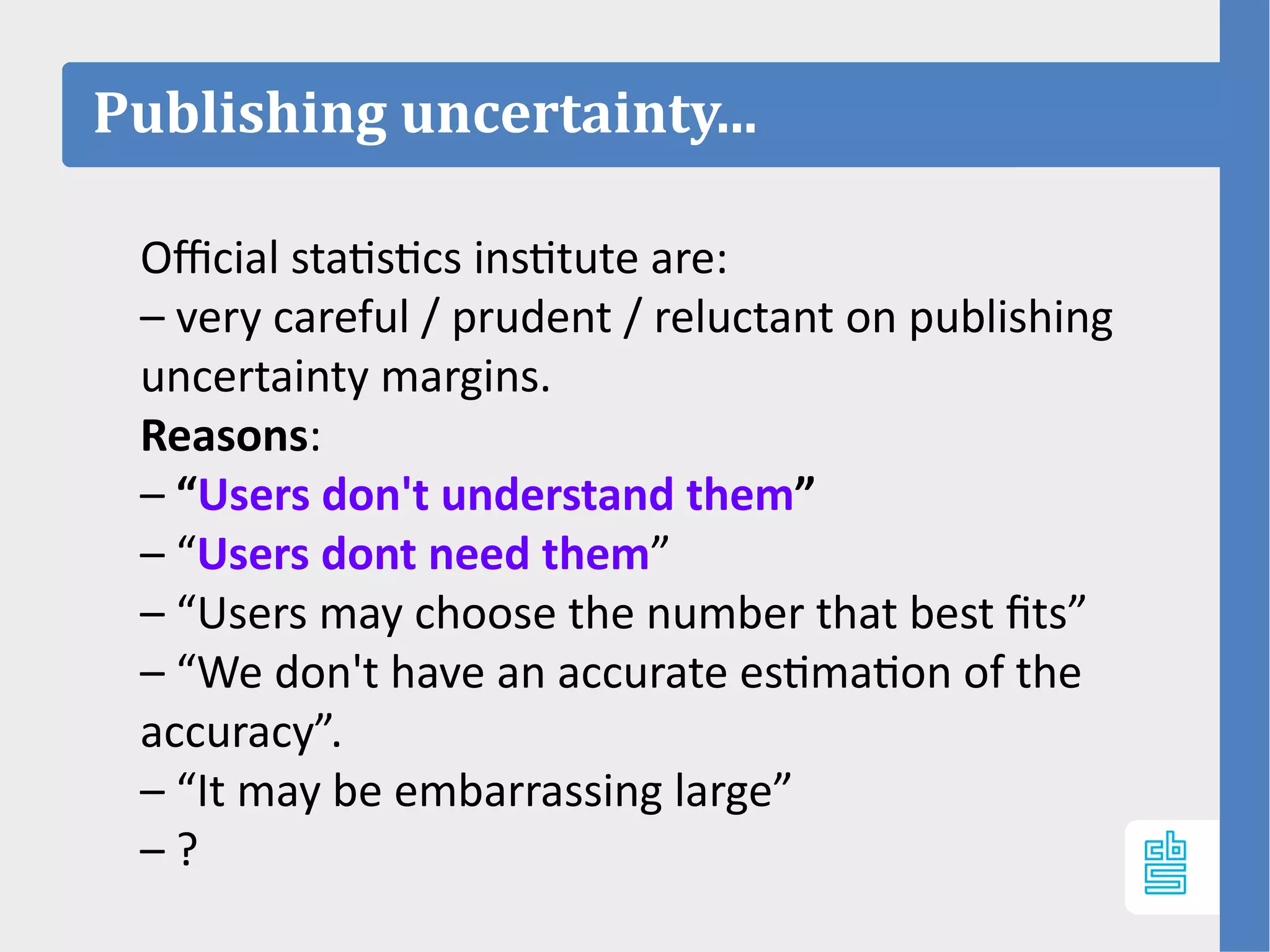 Publishing uncertainty...
Official statistics institute are:
– very careful / prudent / reluctant on publishing
uncertainty margins.
Reasons:
– “Users don't understand them”
– “Users dont need them”
– “Users may choose the number that best fits”
– “We don't have an accurate estimation of the
accuracy”.
– “It may be embarrassing large”
– ?
 