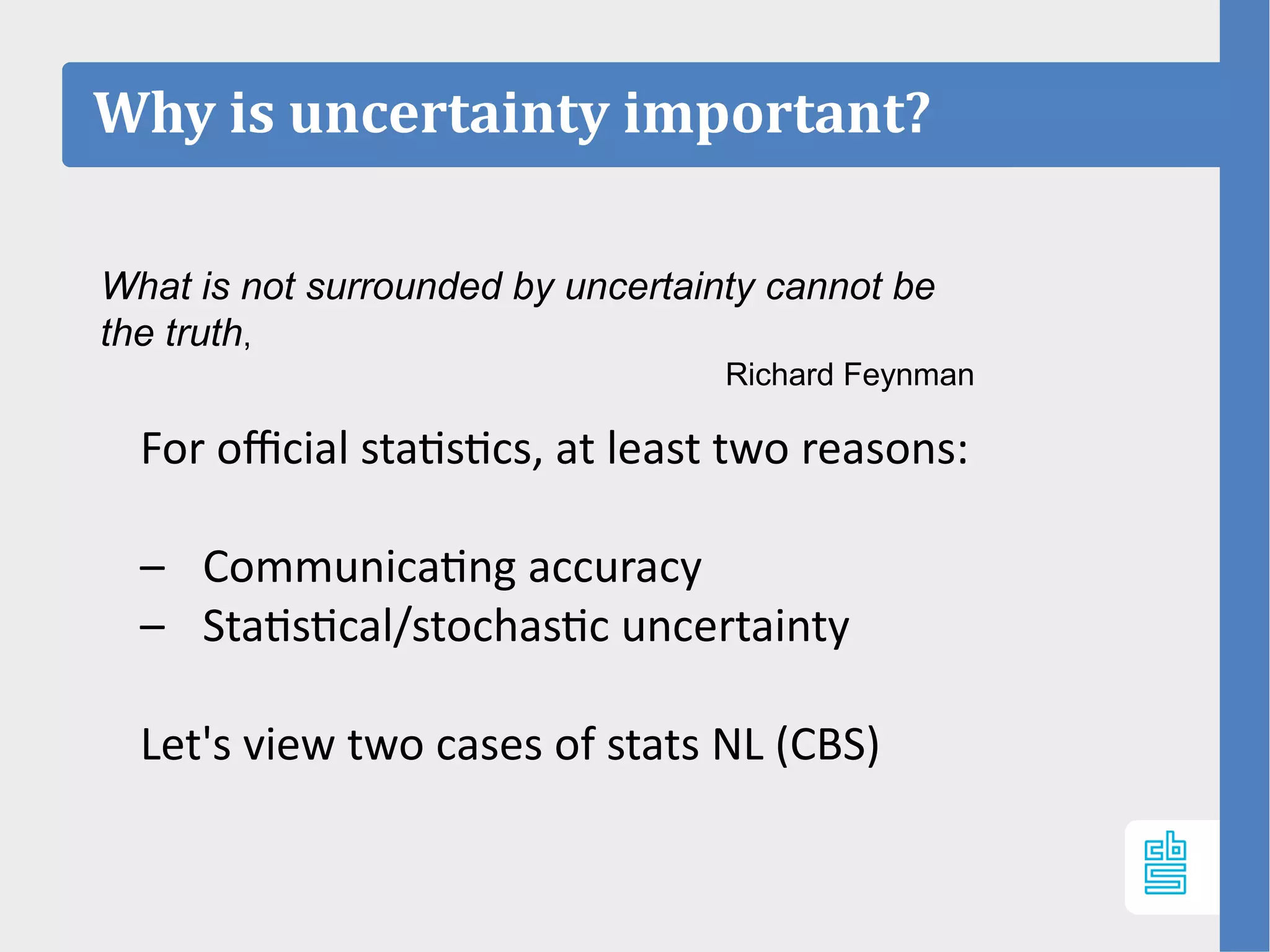Why is uncertainty important?
For official statistics, at least two reasons:
– Communicating accuracy
– Statistical/stochastic uncertainty
Let's view two cases of stats NL (CBS)
What is not surrounded by uncertainty cannot be
the truth,
Richard Feynman
 