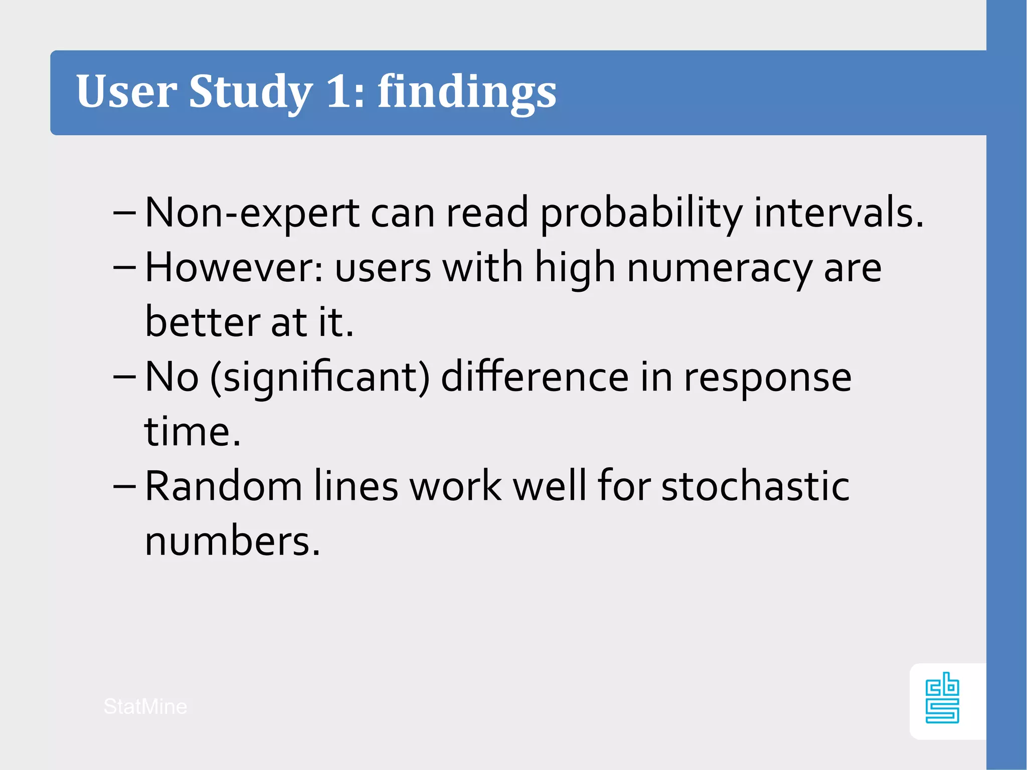 User Study 1: findings
StatMine
– Non-expert can read probability intervals.
– However: users with high numeracy are
better at it.
– No (significant) difference in response
time.
– Random lines work well for stochastic
numbers.
 