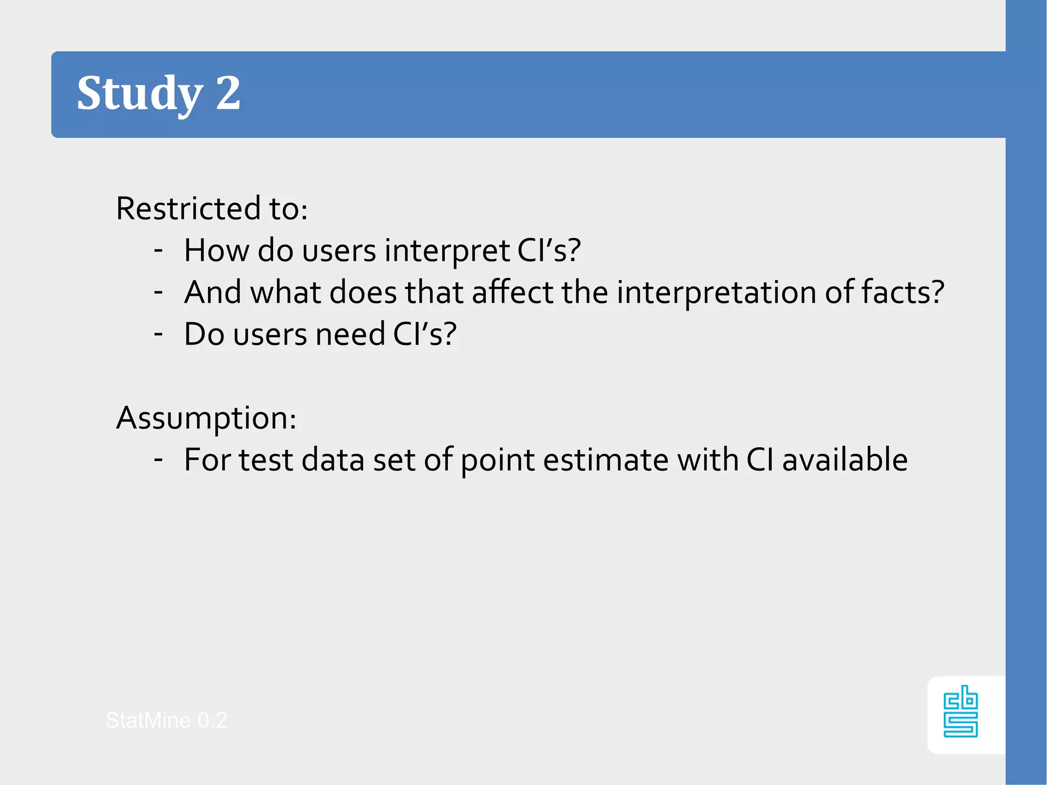 Restricted to:
- How do users interpret CI’s?
- And what does that affect the interpretation of facts?
- Do users need CI’s?
Assumption:
- For test data set of point estimate with CI available
Study 2
StatMine 0.2
 