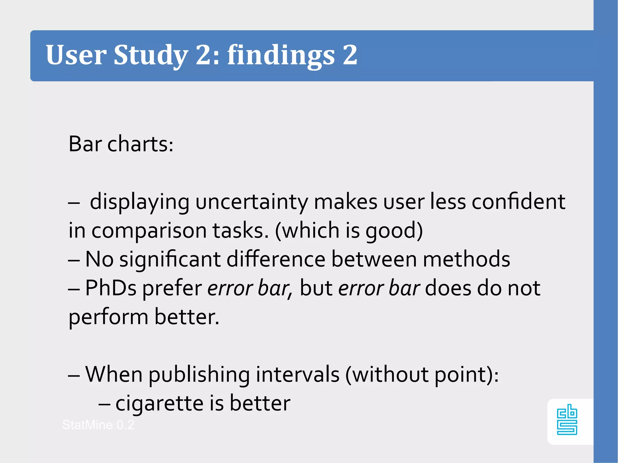Bar charts:
– displaying uncertainty makes user less confident
in comparison tasks. (which is good)
– No significant difference between methods
– PhDs prefer error bar, but error bar does do not
perform better.
– When publishing intervals (without point):
– cigarette is better
User Study 2: findings 2
StatMine 0.2
 