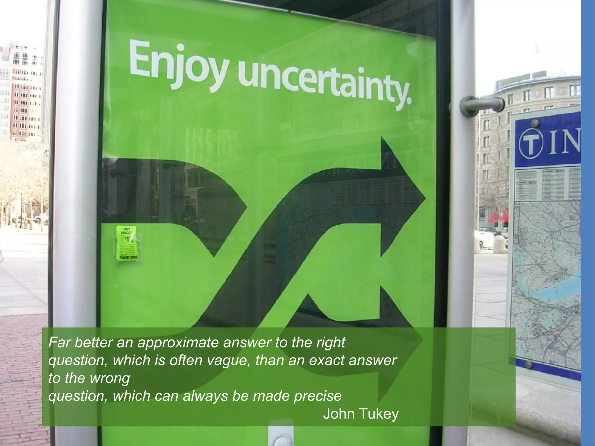 Far better an approximate answer to the right
question, which is often vague, than an exact answer 
to the wrong
question, which can always be made precise
John Tukey
 