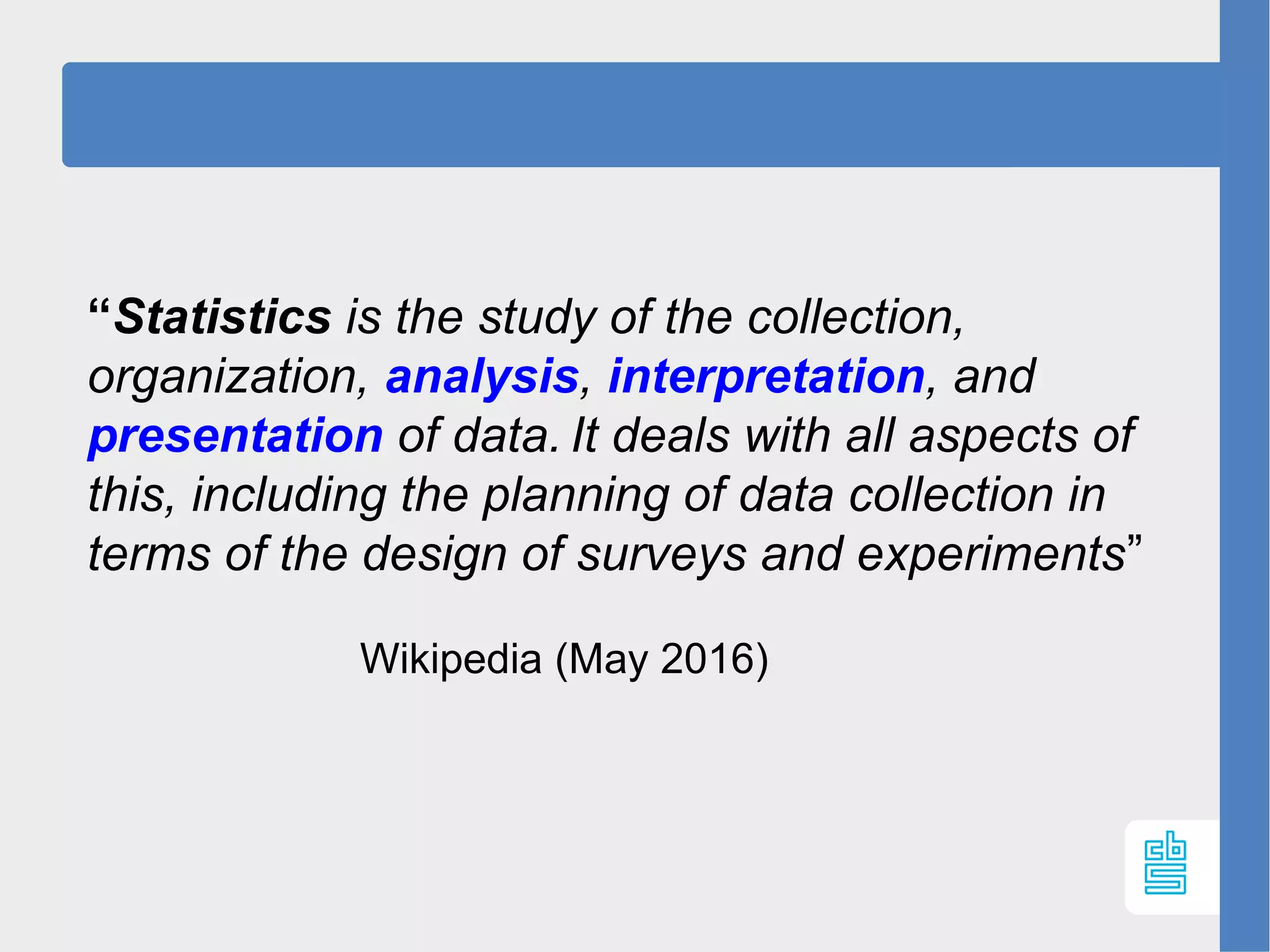 “Statistics is the study of the collection, 
organization, analysis, interpretation, and 
presentation of data. 
It deals with all aspects of 
this, including the planning of data collection in 
terms of the design of surveys and experiments”
Wikipedia (May 2016)
 