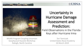 Uncertainty in
Hurricane Damage
Assessment and
Prediction:
Field Observations in the Florida
Keys after Hurricane Irma
Tori Tomiczek
United States Naval Academy
26 March 2019
MUMS Program Coupling Uncertain
Geophysical Hazards Workshop
Raleigh, North Carolina
LA Times
 