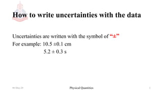 How to write uncertainties with the data
Uncertainties are written with the symbol of “±”
For example: 10.5 ±0.1 cm
5.2 ± 0.3 s
06-May-20 Physical Quantities 1
 