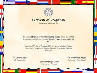 Certificate of Recognition
is hereby awarded to
for winning 1st place in the Poster Making Contest during the United
Nations Day celebration, themed “Equality, Freedom, and Justice for
All.”
Given this 19th day of October 2023 at Eastern Mindoro College,
Elementary Department, Bagong Bayan II, Bongabong, Oriental
Mindoro
Ms. Lealyn G. Selda
AP Coordinator
Dr. Marietta Pajila-Cantos
Elementary Principal
Mrs. Florentina E. Racelis
Elementary Coordinator
 