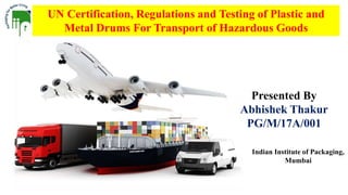 UN Certification, Regulations and Testing of Plastic and
Metal Drums For Transport of Hazardous Goods
Presented By
Abhishek Thakur
PG/M/17A/001
Indian Institute of Packaging,
Mumbai
 