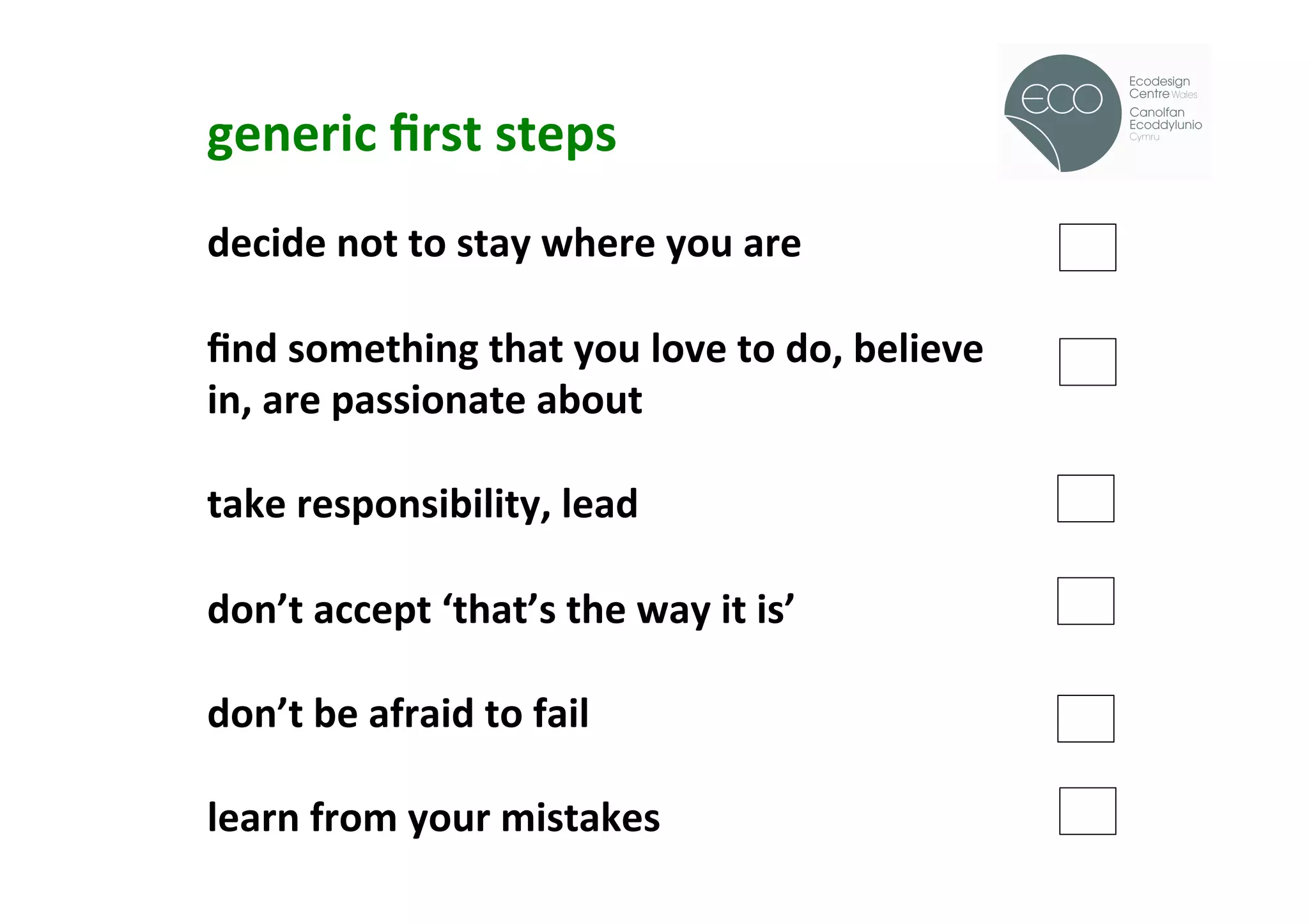 generic	
  ﬁrst	
  steps	
  
                                                                      !
	
  
decide	
  not	
  to	
  stay	
  where	
  you	
  are	
  
	
  
ﬁnd	
  something	
  that	
  you	
  love	
  to	
  do,	
  believe	
  
in,	
  are	
  passionate	
  about	
  
	
  
take	
  responsibility,	
  lead	
  
	
  
don’t	
  accept	
  ‘that’s	
  the	
  way	
  it	
  is’	
  
	
  
don’t	
  be	
  afraid	
  to	
  fail	
  
	
  
learn	
  from	
  your	
  mistakes	
  
 