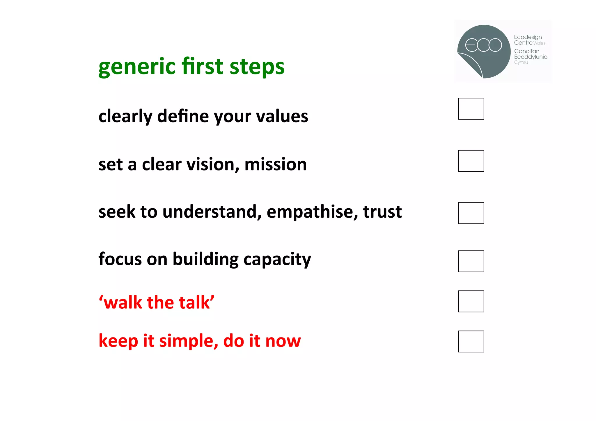 generic	
  ﬁrst	
  steps	
                             !
	
  
clearly	
  deﬁne	
  your	
  values	
  
	
  
set	
  a	
  clear	
  vision,	
  mission	
  
	
  
seek	
  to	
  understand,	
  empathise,	
  trust	
  
	
  
focus	
  on	
  building	
  capacity	
  
	
  
‘walk	
  the	
  talk’	
  
	
  
keep	
  it	
  simple,	
  do	
  it	
  now	
  
	
  
	
  
	
  
 