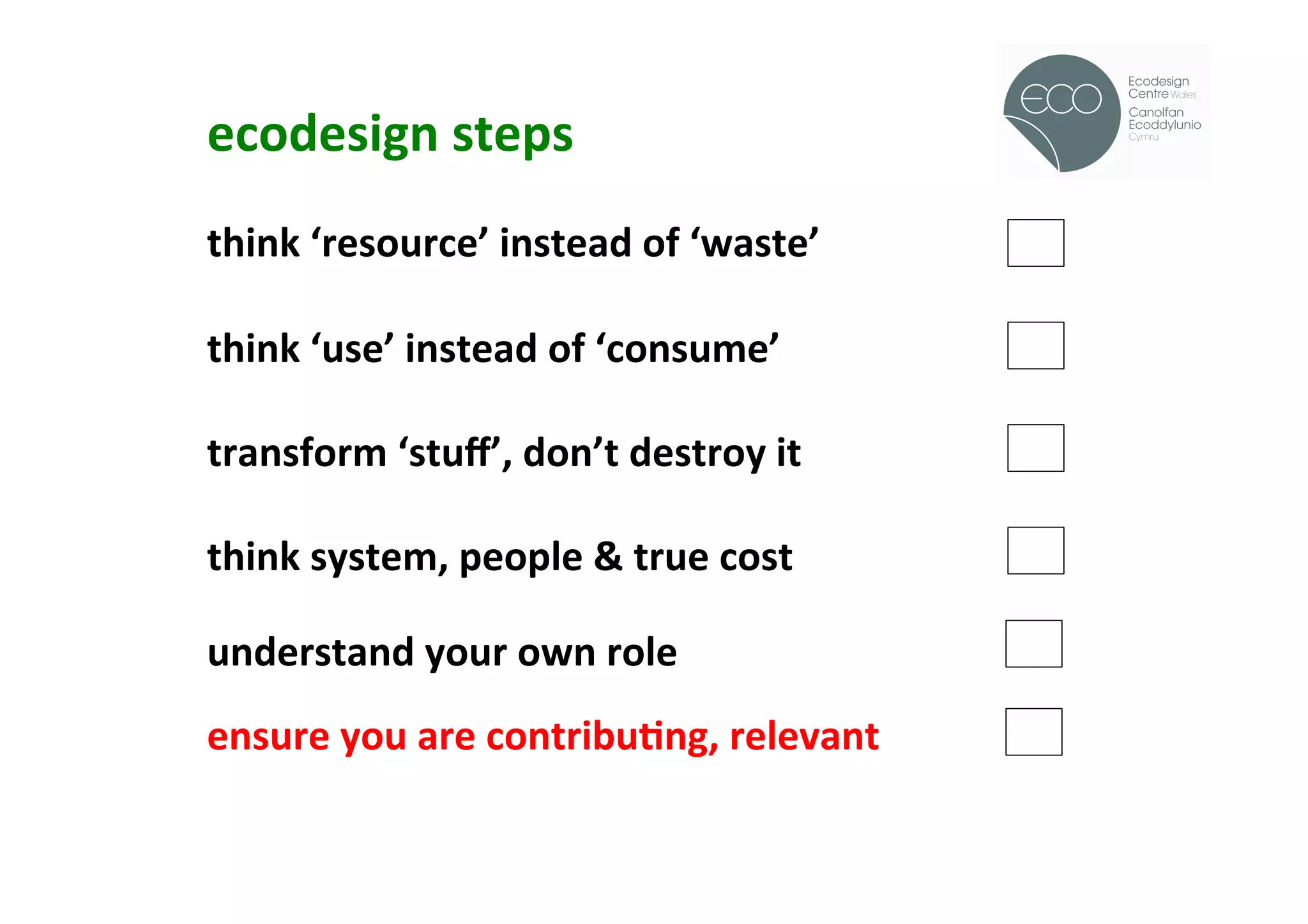 ecodesign	
  steps	
  
                                                       !
	
  
think	
  ‘resource’	
  instead	
  of	
  ‘waste’	
  
	
  
think	
  ‘use’	
  instead	
  of	
  ‘consume’	
  
	
  
transform	
  ‘stuﬀ’,	
  don’t	
  destroy	
  it	
  
	
  
think	
  system,	
  people	
  &	
  true	
  cost	
  
	
  
understand	
  your	
  own	
  role	
  
	
  
ensure	
  you	
  are	
  contribuOng,	
  relevant	
  
	
  
	
  
	
  
 