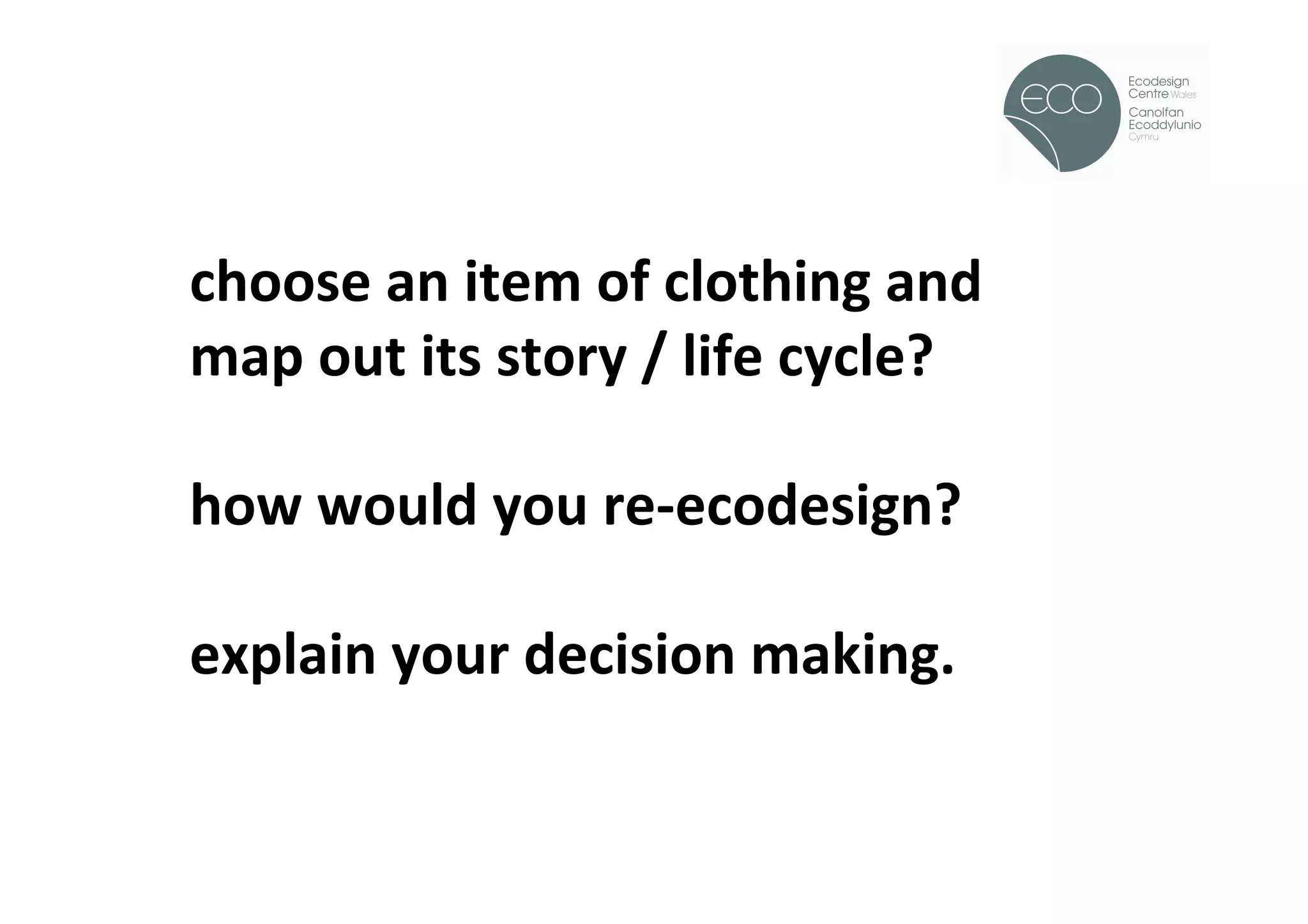 !



choose	
  an	
  item	
  of	
  clothing	
  and	
  
map	
  out	
  its	
  story	
  /	
  life	
  cycle?	
  
	
  
how	
  would	
  you	
  re-­‐ecodesign?	
  
	
  
explain	
  your	
  decision	
  making.	
  
 