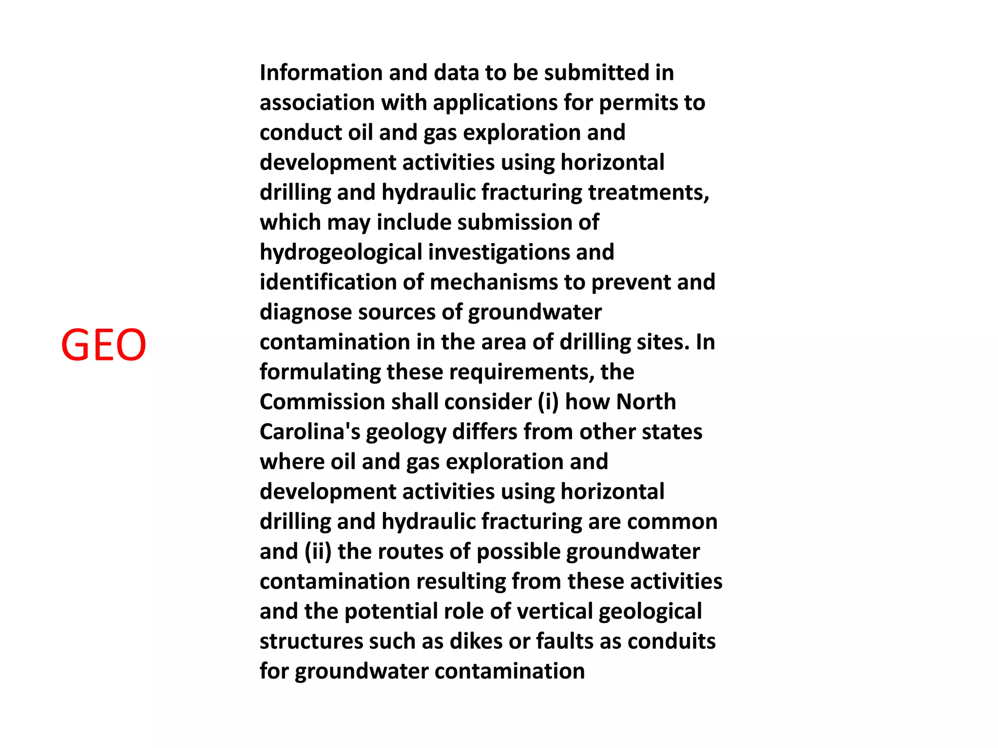 Information and data to be submitted in
association with applications for permits to
conduct oil and gas exploration and
development activities using horizontal
drilling and hydraulic fracturing treatments,
which may include submission of
hydrogeological investigations and
identification of mechanisms to prevent and
diagnose sources of groundwater
contamination in the area of drilling sites. In
formulating these requirements, the
Commission shall consider (i) how North
Carolina's geology differs from other states
where oil and gas exploration and
development activities using horizontal
drilling and hydraulic fracturing are common
and (ii) the routes of possible groundwater
contamination resulting from these activities
and the potential role of vertical geological
structures such as dikes or faults as conduits
for groundwater contamination
GEO
 