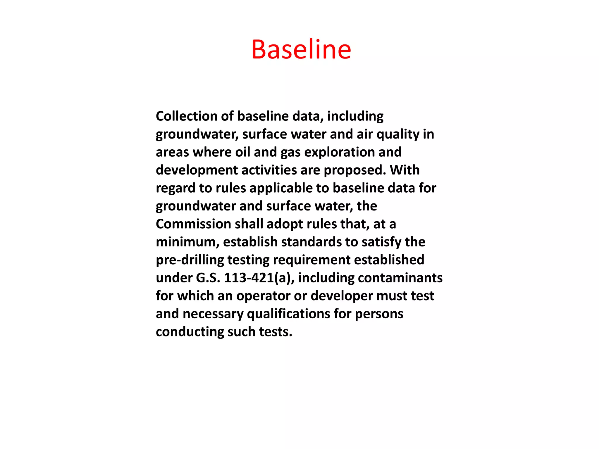 Collection of baseline data, including
groundwater, surface water and air quality in
areas where oil and gas exploration and
development activities are proposed. With
regard to rules applicable to baseline data for
groundwater and surface water, the
Commission shall adopt rules that, at a
minimum, establish standards to satisfy the
pre-drilling testing requirement established
under G.S. 113-421(a), including contaminants
for which an operator or developer must test
and necessary qualifications for persons
conducting such tests.
Baseline
 