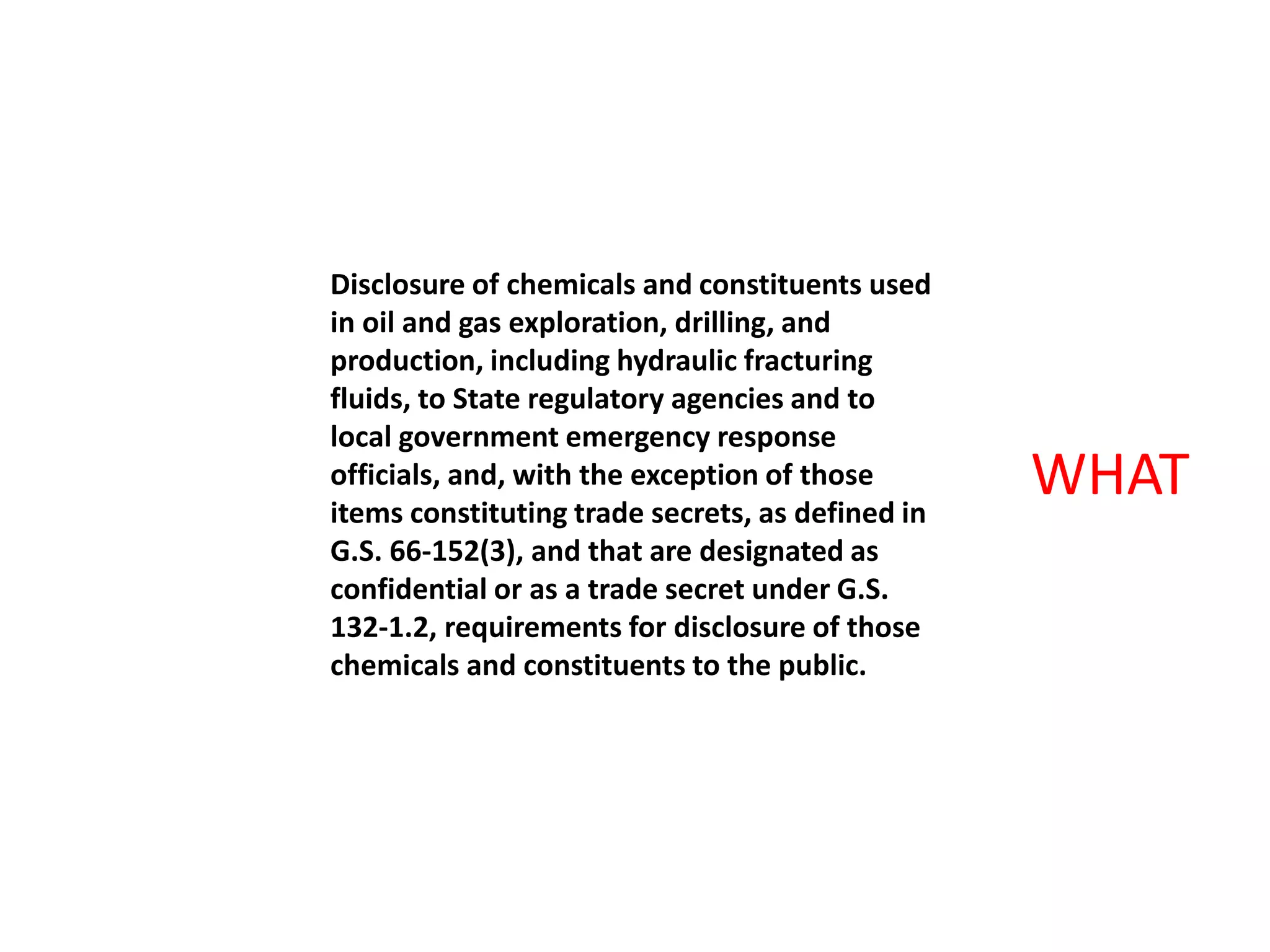 Disclosure of chemicals and constituents used
in oil and gas exploration, drilling, and
production, including hydraulic fracturing
fluids, to State regulatory agencies and to
local government emergency response
officials, and, with the exception of those
items constituting trade secrets, as defined in
G.S. 66-152(3), and that are designated as
confidential or as a trade secret under G.S.
132-1.2, requirements for disclosure of those
chemicals and constituents to the public.
WHAT
 