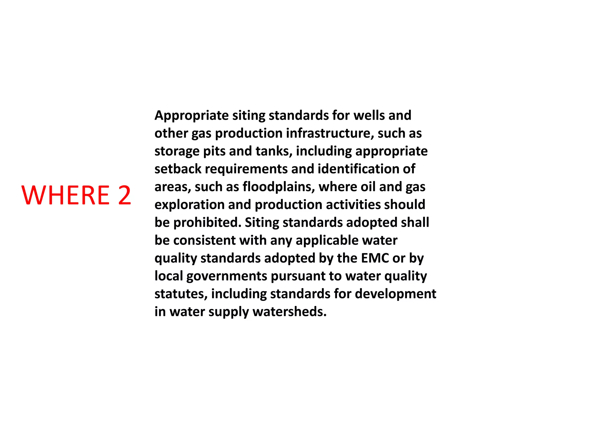 Appropriate siting standards for wells and
other gas production infrastructure, such as
storage pits and tanks, including appropriate
setback requirements and identification of
areas, such as floodplains, where oil and gas
exploration and production activities should
be prohibited. Siting standards adopted shall
be consistent with any applicable water
quality standards adopted by the EMC or by
local governments pursuant to water quality
statutes, including standards for development
in water supply watersheds.
WHERE 2
 