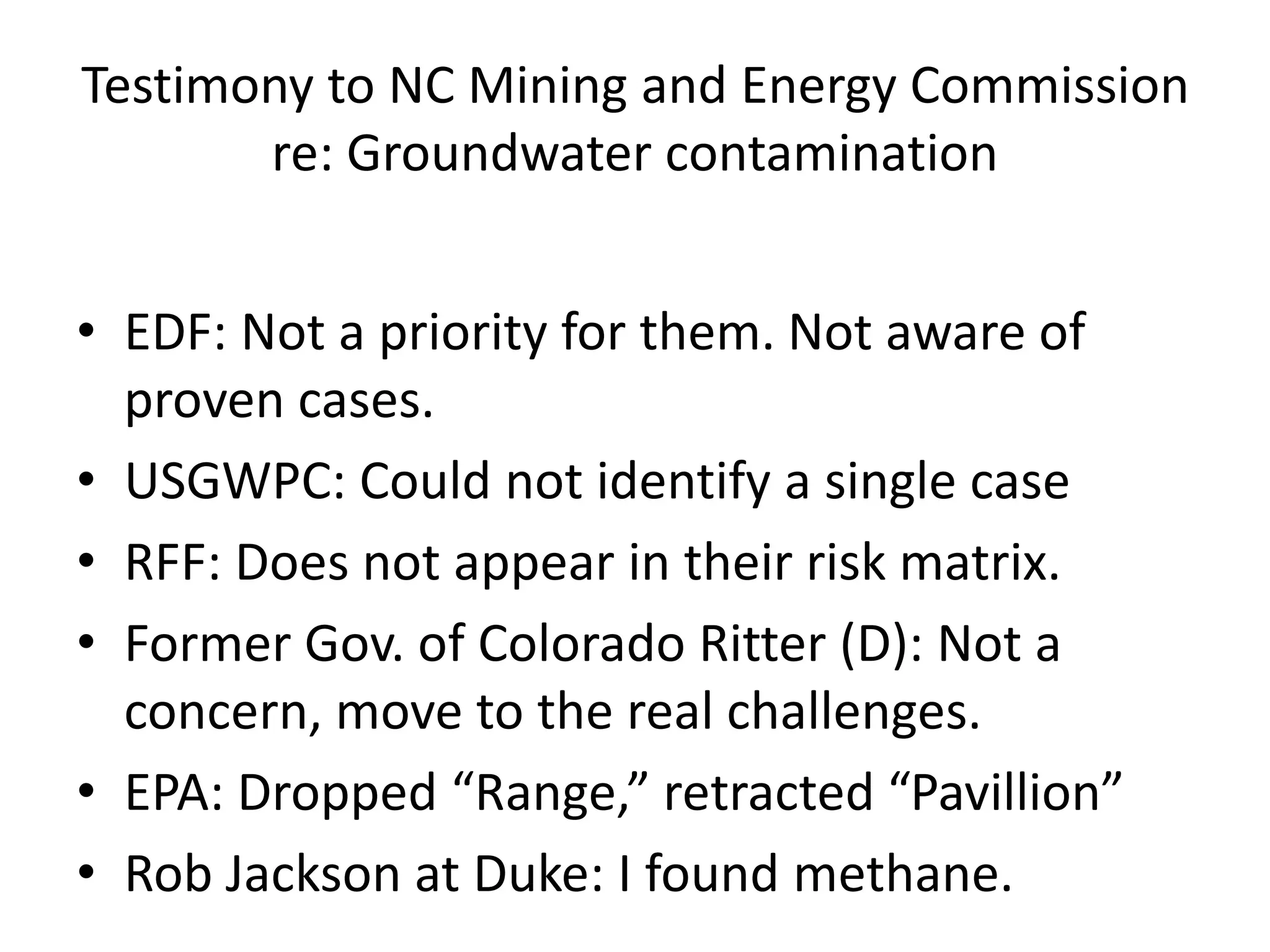 Testimony to NC Mining and Energy Commission
re: Groundwater contamination
• EDF: Not a priority for them. Not aware of
proven cases.
• USGWPC: Could not identify a single case
• RFF: Does not appear in their risk matrix.
• Former Gov. of Colorado Ritter (D): Not a
concern, move to the real challenges.
• EPA: Dropped “Range,” retracted “Pavillion”
• Rob Jackson at Duke: I found methane.
 
