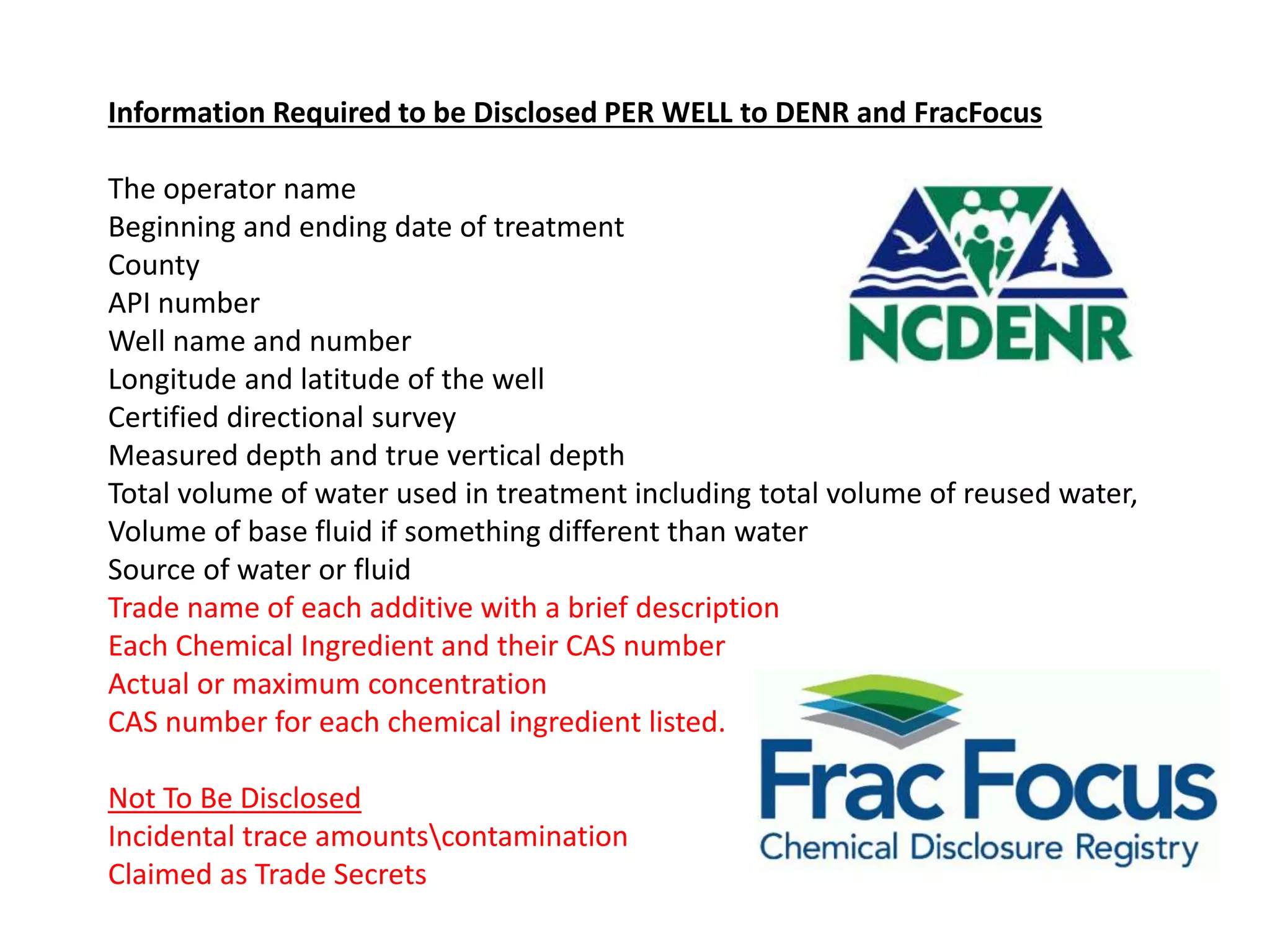 Information Required to be Disclosed PER WELL to DENR and FracFocus
The operator name
Beginning and ending date of treatment
County
API number
Well name and number
Longitude and latitude of the well
Certified directional survey
Measured depth and true vertical depth
Total volume of water used in treatment including total volume of reused water,
Volume of base fluid if something different than water
Source of water or fluid
Trade name of each additive with a brief description
Each Chemical Ingredient and their CAS number
Actual or maximum concentration
CAS number for each chemical ingredient listed.
Not To Be Disclosed
Incidental trace amountscontamination
Claimed as Trade Secrets
 