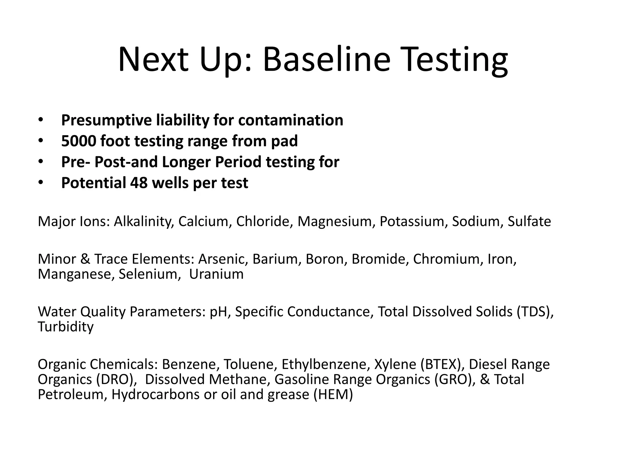 Next Up: Baseline Testing
• Presumptive liability for contamination
• 5000 foot testing range from pad
• Pre- Post-and Longer Period testing for
• Potential 48 wells per test
Major Ions: Alkalinity, Calcium, Chloride, Magnesium, Potassium, Sodium, Sulfate
Minor & Trace Elements: Arsenic, Barium, Boron, Bromide, Chromium, Iron,
Manganese, Selenium, Uranium
Water Quality Parameters: pH, Specific Conductance, Total Dissolved Solids (TDS),
Turbidity
Organic Chemicals: Benzene, Toluene, Ethylbenzene, Xylene (BTEX), Diesel Range
Organics (DRO), Dissolved Methane, Gasoline Range Organics (GRO), & Total
Petroleum, Hydrocarbons or oil and grease (HEM)
 