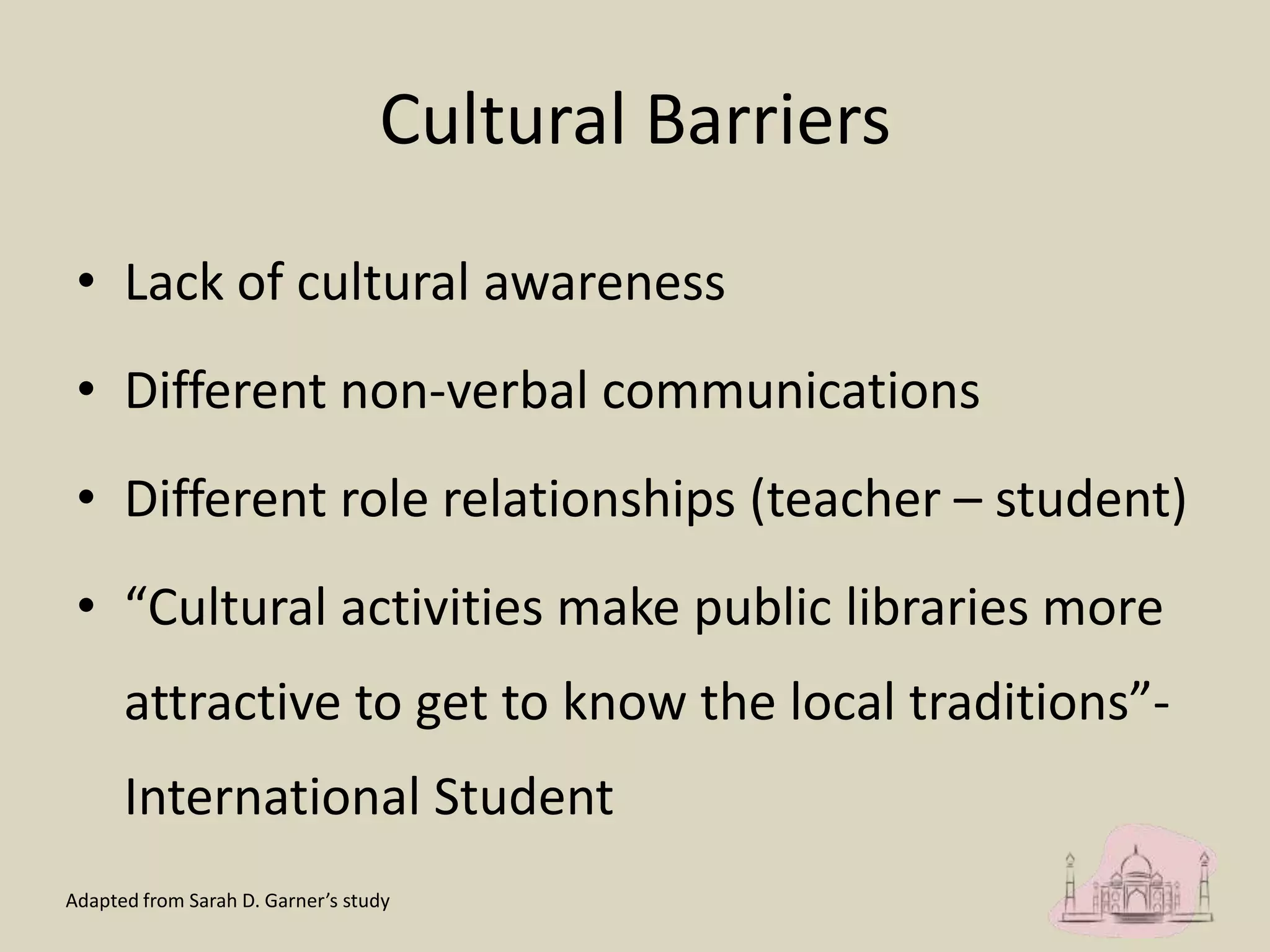 Cultural Barriers
• Lack of cultural awareness
• Different non-verbal communications
• Different role relationships (teacher – student)
• “Cultural activities make public libraries more
attractive to get to know the local traditions”-
International Student
Adapted from Sarah D. Garner’s study
 