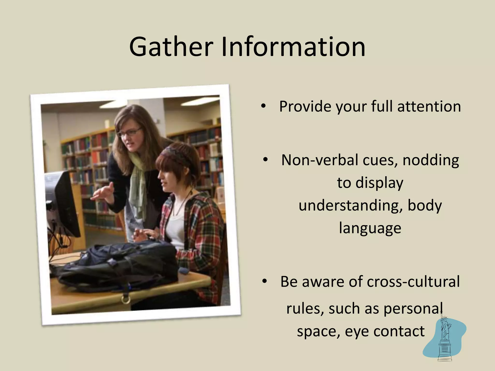 Gather Information
• Provide your full attention
• Non-verbal cues, nodding
to display
understanding, body
language
• Be aware of cross-cultural
rules, such as personal
space, eye contact
 